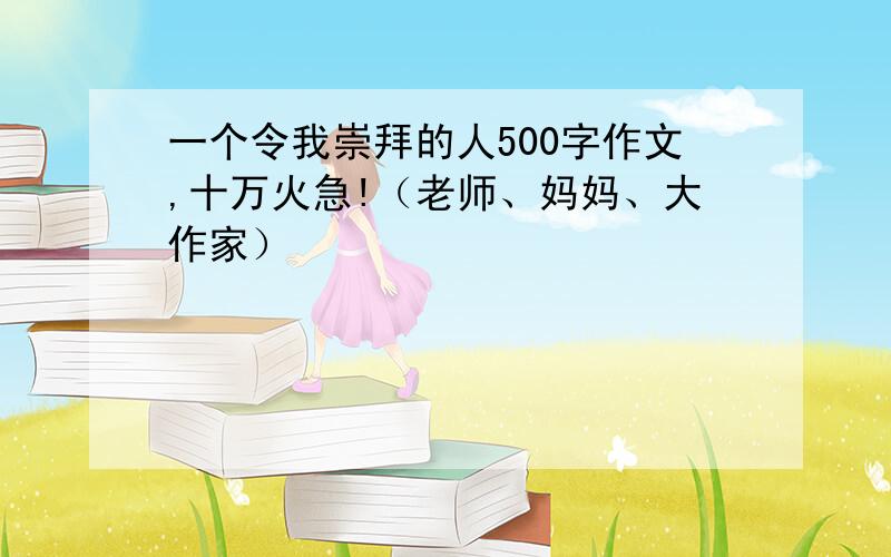 一个令我崇拜的人500字作文,十万火急!（老师、妈妈、大作家）