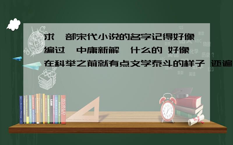 求一部宋代小说的名字记得好像编过《中庸新解》什么的 好像在科举之前就有点文学泰斗的样子 还遍过说儒啊 好像 忘记了 为了编儒家的书参考很多的书 为此科举都没怎么复习 但是好像因