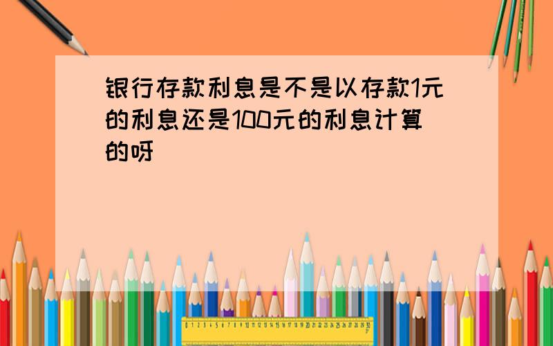 银行存款利息是不是以存款1元的利息还是100元的利息计算的呀