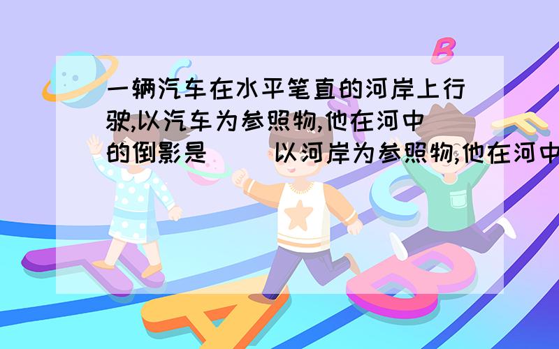 一辆汽车在水平笔直的河岸上行驶,以汽车为参照物,他在河中的倒影是[ ]以河岸为参照物,他在河中的倒影是[ ]填静止/运动