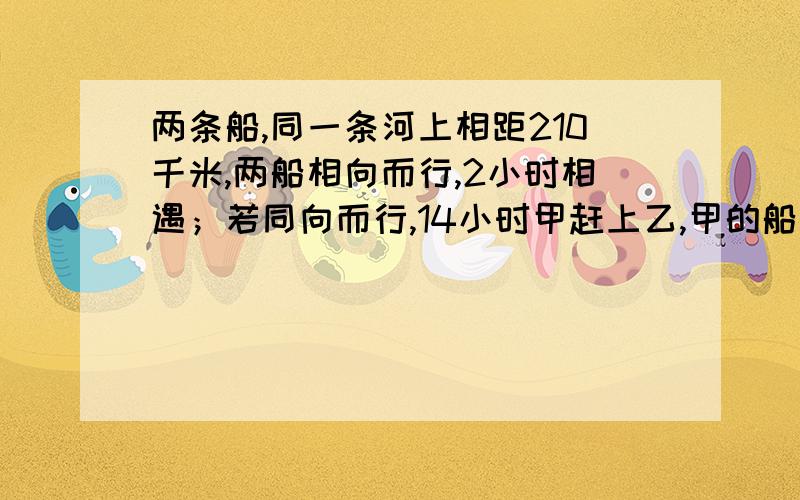 两条船,同一条河上相距210千米,两船相向而行,2小时相遇；若同向而行,14小时甲赶上乙,甲的船速度为是甲不是乙