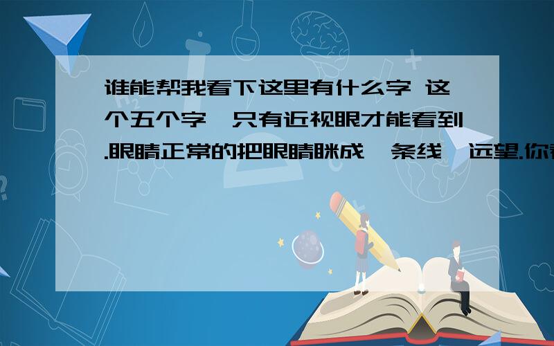 谁能帮我看下这里有什么字 这个五个字,只有近视眼才能看到.眼睛正常的把眼睛眯成一条线,远望.你看见了