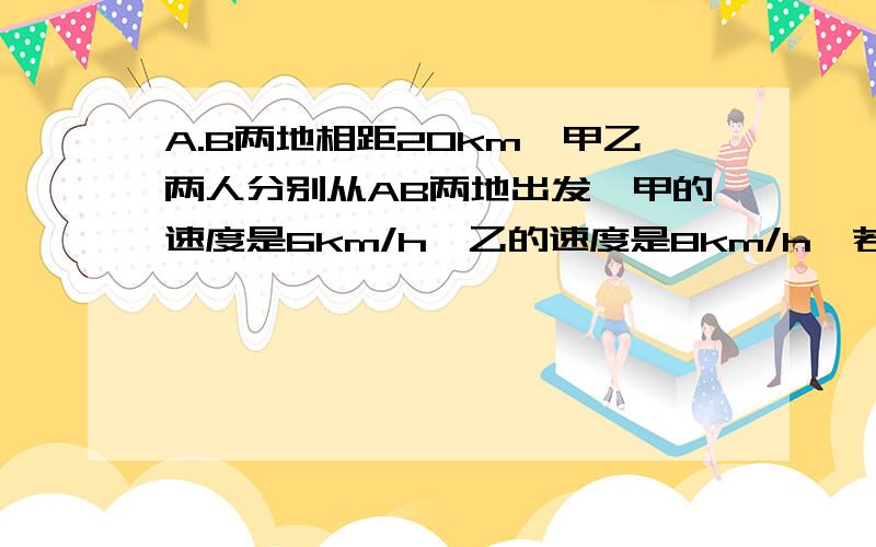 A.B两地相距20km,甲乙两人分别从AB两地出发,甲的速度是6km/h,乙的速度是8km/h,若两人同时出发,两人相遇后