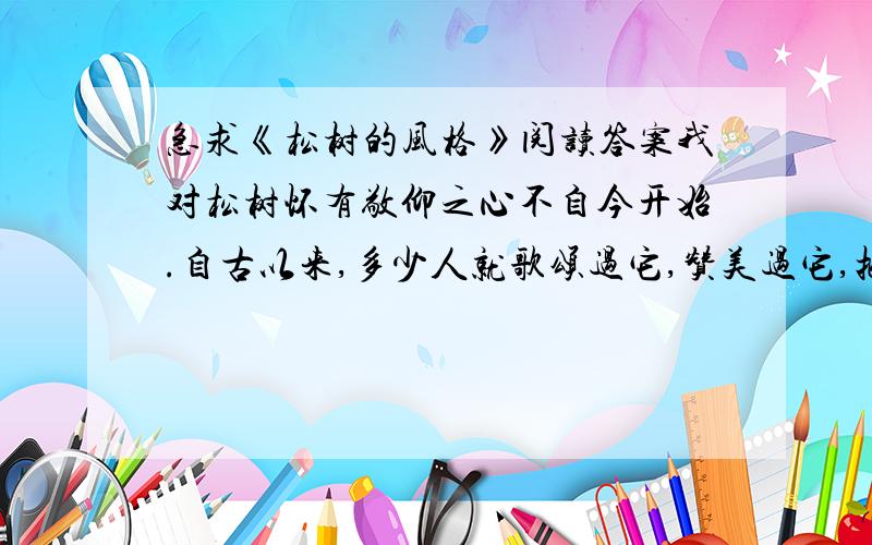 急求《松树的风格》阅读答案我对松树怀有敬仰之心不自今开始.自古以来,多少人就歌颂过它,赞美过它,把它作为崇高品质的象征.     你看它,不管是在悬崖缝隙间也好,不管是在贫瘠的土地上