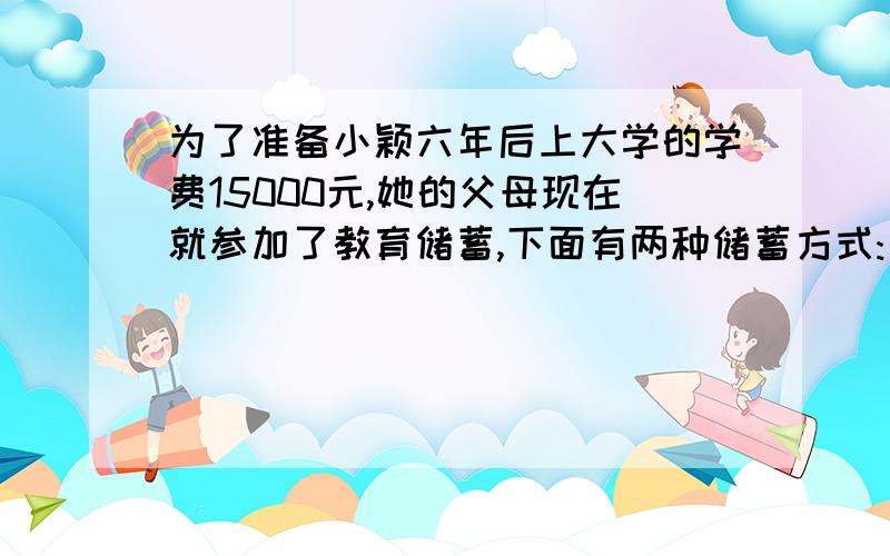 为了准备小颖六年后上大学的学费15000元,她的父母现在就参加了教育储蓄,下面有两种储蓄方式:(1)先存一个3年期的,3年后将本息和自动转存为(2)直接存一个6年的你认为哪种储蓄方式开始存入