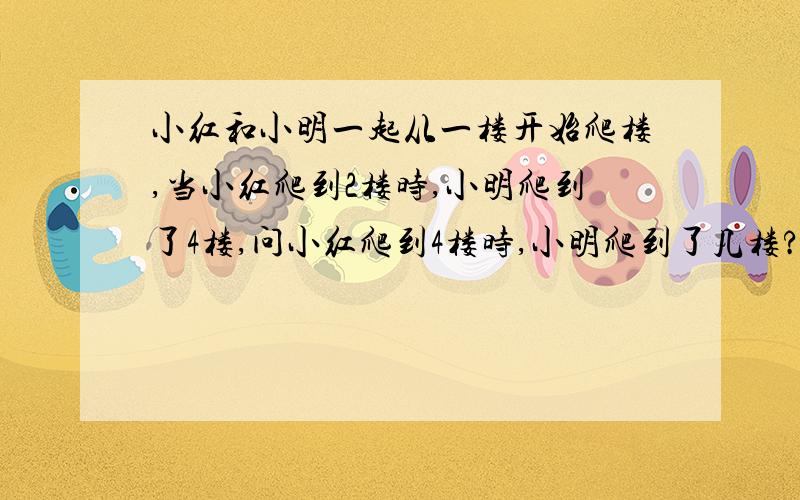 小红和小明一起从一楼开始爬楼,当小红爬到2楼时,小明爬到了4楼,问小红爬到4楼时,小明爬到了几楼?