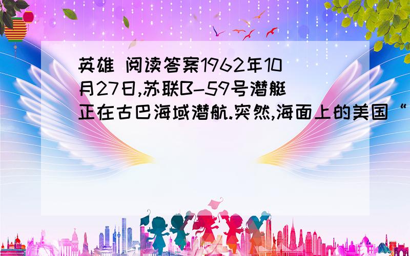 英雄 阅读答案1962年10月27日,苏联B-59号潜艇正在古巴海域潜航.突然,海面上的美国“比勒”号驱逐舰向潜艇投下了一连串的深水炸弹.美国人的意图很明显：潜艇要么浮出水面,要么葬身海底.但