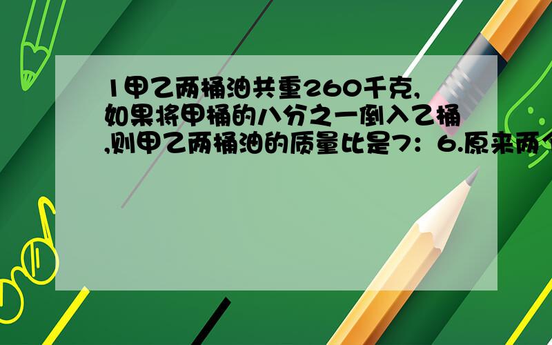 1甲乙两桶油共重260千克,如果将甲桶的八分之一倒入乙桶,则甲乙两桶油的质量比是7：6.原来两个捅里各装多