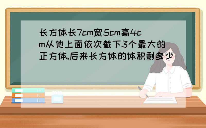 长方体长7cm宽5cm高4cm从他上面依次截下3个最大的正方体,后来长方体的体积剩多少