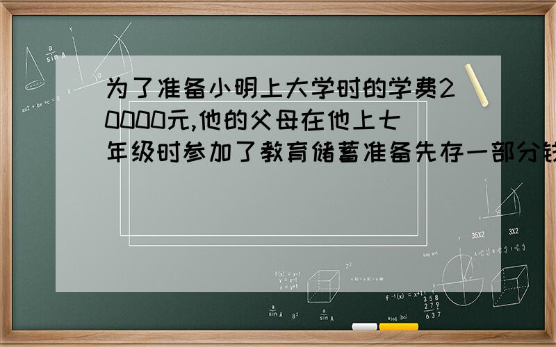 为了准备小明上大学时的学费20000元,他的父母在他上七年级时参加了教育储蓄准备先存一部分钱,等他上大学时在贷一部分款,小明的父母当年存的年利率为2.88%的六年期,上大学时的贷款部分