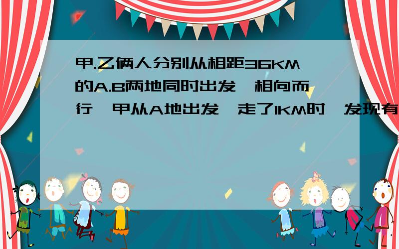 甲.乙俩人分别从相距36KM的A.B两地同时出发,相向而行,甲从A地出发,走了1KM时,发现有物品遗忘在A地,便立即返回,取了物品后立即从A地向B地行进,结果甲乙二人恰好在AB的中点处相遇,若甲每时比