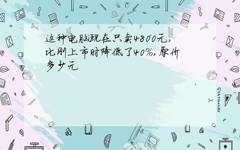 这种电脑现在只卖4800元,比刚上市时降低了40%,原价多少元