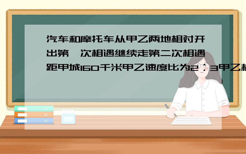 汽车和摩托车从甲乙两地相对开出第一次相遇继续走第二次相遇距甲城160千米甲乙速度比为2：3甲乙相距多少千