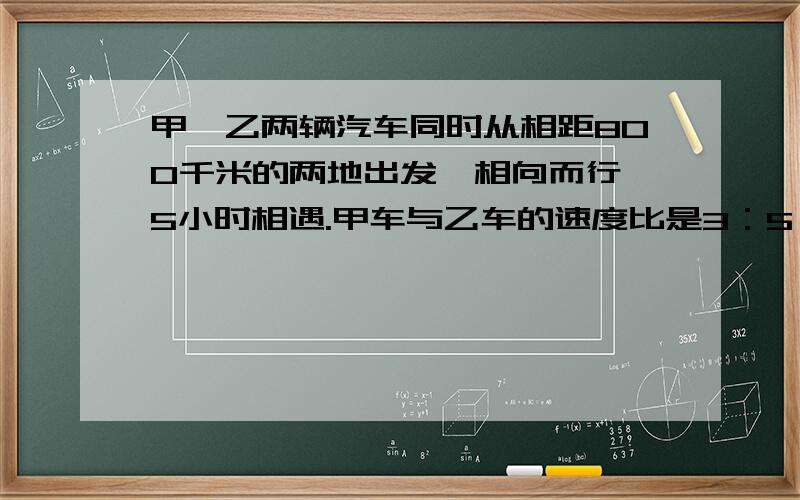 甲、乙两辆汽车同时从相距800千米的两地出发,相向而行,5小时相遇.甲车与乙车的速度比是3：5,甲、乙两车每小时各行多少千米?