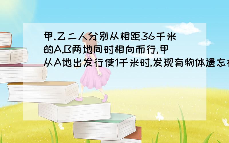 甲.乙二人分别从相距36千米的A.B两地同时相向而行,甲从A地出发行使1千米时,发现有物体遗忘在A地便立即返