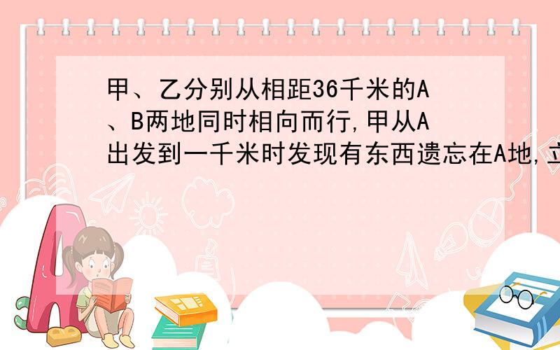 甲、乙分别从相距36千米的A、B两地同时相向而行,甲从A出发到一千米时发现有东西遗忘在A地,立即返回,取过东西后又立即从A向B地进行,这样两人恰好在A、B两地之间相遇,又知甲比乙每小时多