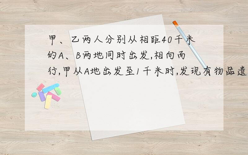 甲、乙两人分别从相距40千米的A、B两地同时出发,相向而行,甲从A地出发至1千米时,发现有物品遗忘在A地,便立即返回,取了物品又立即从A地赶往B地,这样甲、乙两人恰好在AB的中点处相遇,又知