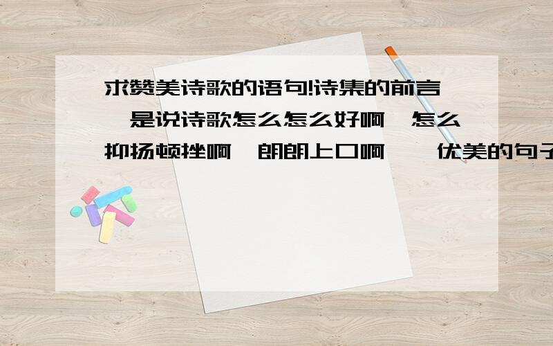 求赞美诗歌的语句!诗集的前言,是说诗歌怎么怎么好啊,怎么抑扬顿挫啊,朗朗上口啊……优美的句子哦,不是诗歌赞美什么东西,是语句赞美诗歌哦!比如：诗歌是文化史上……什么什么……