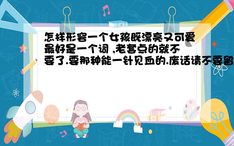 怎样形容一个女孩既漂亮又可爱最好是一个词 ,老套点的就不要了.要那种能一针见血的.废话请不要留