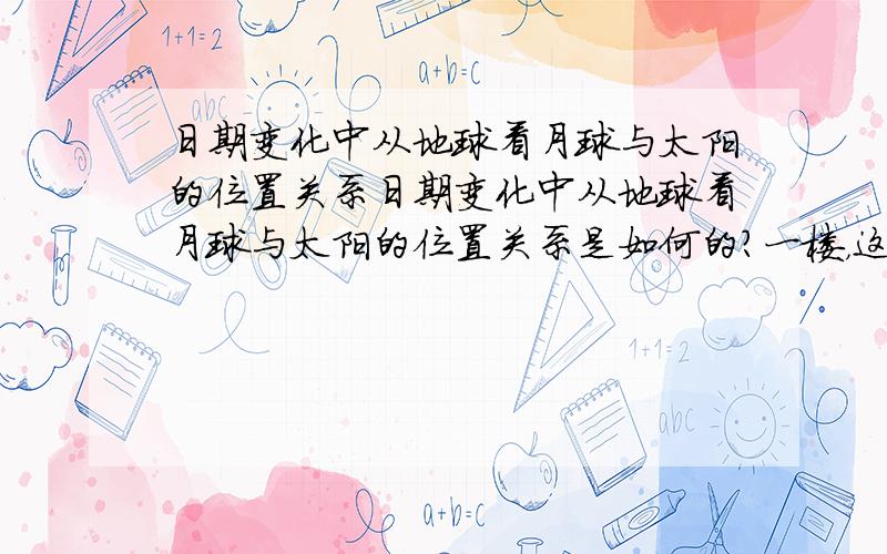 日期变化中从地球看月球与太阳的位置关系日期变化中从地球看月球与太阳的位置关系是如何的？一楼，这图我看到过，但这我觉得对于我的问题有区别的。