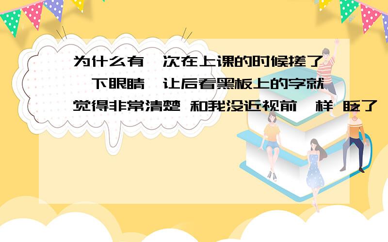 为什么有一次在上课的时候搓了一下眼睛,让后看黑板上的字就觉得非常清楚 和我没近视前一样 眨了一下眼睛就又变模糊了 真的好不可思议 这是怎么回事 现在眼睛好像越来越差了 准备这个