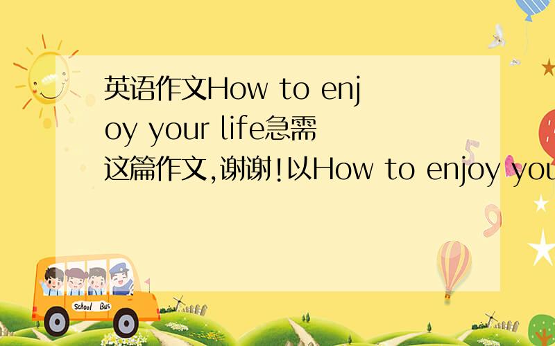 英语作文How to enjoy your life急需这篇作文,谢谢!以How to enjoy your life为标题,写一篇关于怎么享受生活的作文.60~80字.