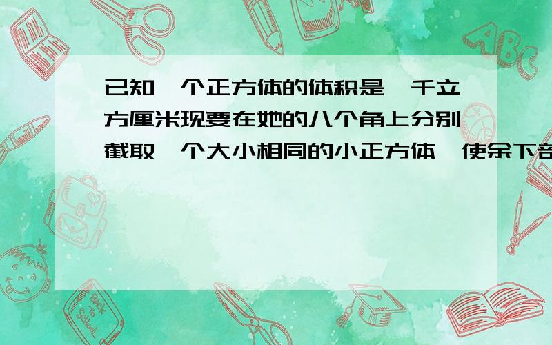 已知一个正方体的体积是一千立方厘米现要在她的八个角上分别截取一个大小相同的小正方体,使余下部分的体积是488立方厘米问截去的每个小正方体的棱长是多少