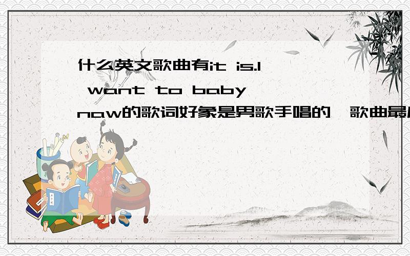 什么英文歌曲有it is.I want to baby naw的歌词好象是男歌手唱的,歌曲最后要唱三次“it is.I want to baby naw”省略号中还有一个单词