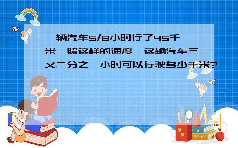 一辆汽车5/8小时行了45千米,照这样的速度,这辆汽车三又二分之一小时可以行驶多少千米?