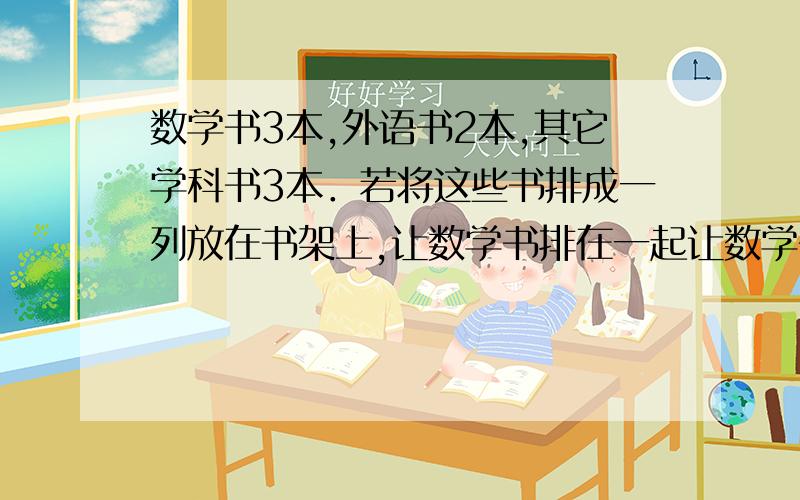 数学书3本,外语书2本,其它学科书3本．若将这些书排成一列放在书架上,让数学书排在一起让数学书排在一起,让英语书不排在一起,若这些书都是不同的,共有多少种不同的排法