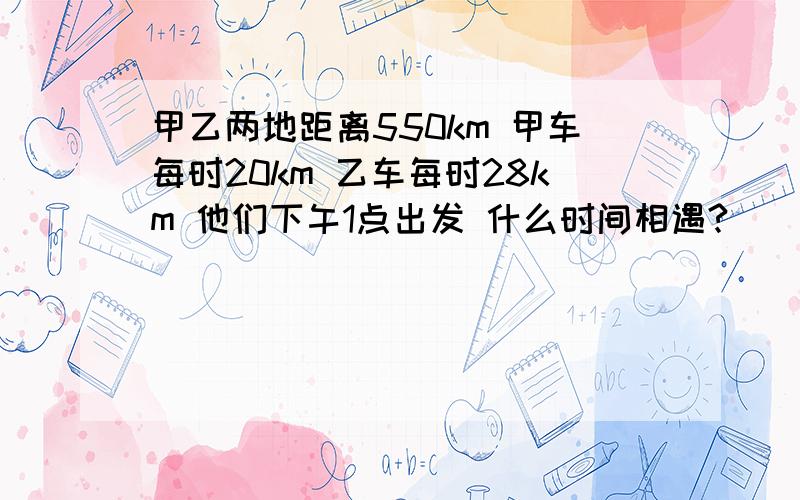 甲乙两地距离550km 甲车每时20km 乙车每时28km 他们下午1点出发 什么时间相遇?