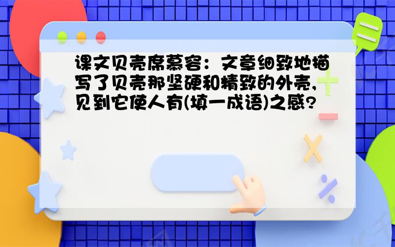 课文贝壳席慕容：文章细致地描写了贝壳那坚硬和精致的外壳,见到它使人有(填一成语)之感?