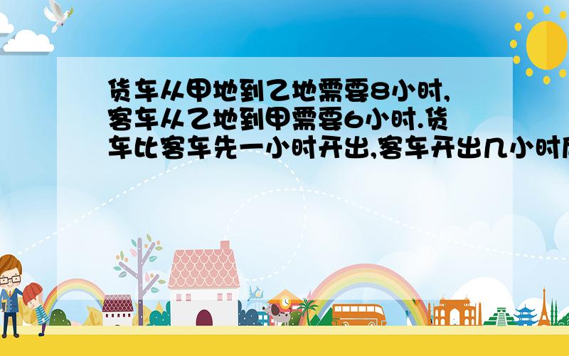 货车从甲地到乙地需要8小时,客车从乙地到甲需要6小时.货车比客车先一小时开出,客车开出几小时后与货车相遇