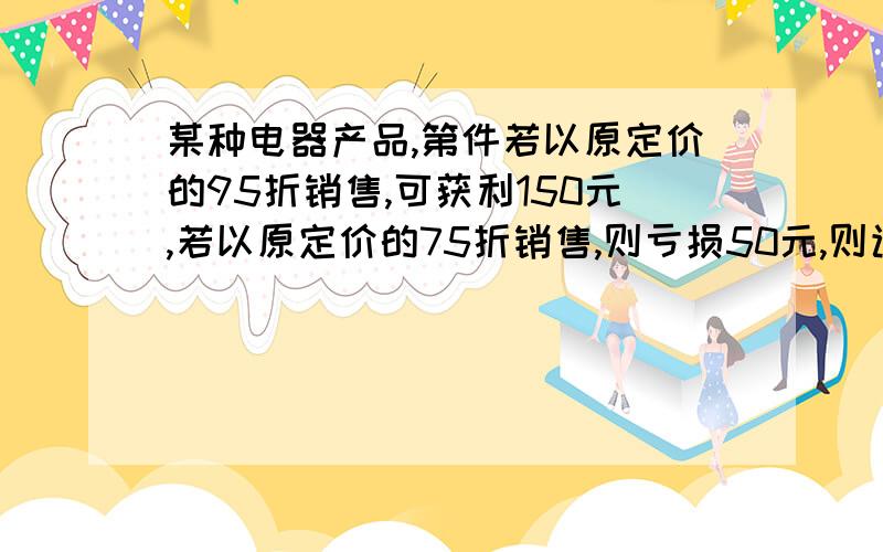 某种电器产品,第件若以原定价的95折销售,可获利150元,若以原定价的75折销售,则亏损50元,则该种商品每某种电器产品，第件若以原定价的95折销售，可获利150元，若以原定价的75折销售，则亏