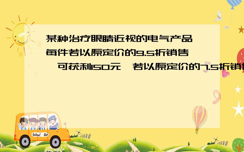 某种治疗眼睛近视的电气产品,每件若以原定价的9.5折销售,可获利150元,若以原定价的7.5折销售,侧亏50元