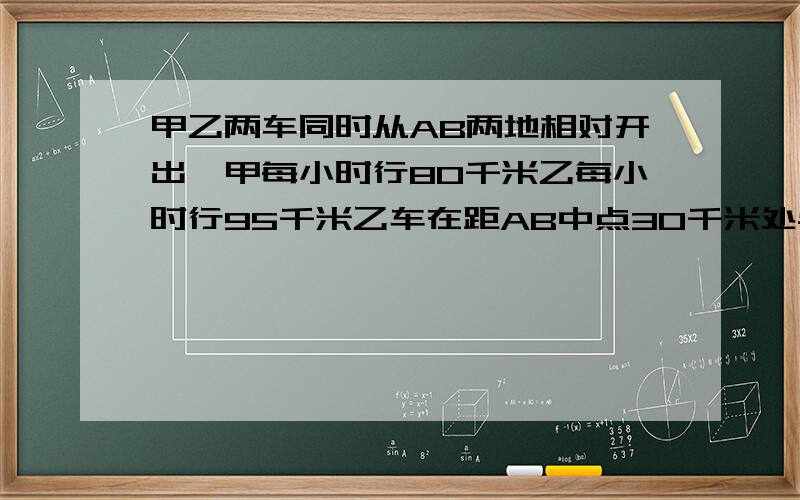 甲乙两车同时从AB两地相对开出,甲每小时行80千米乙每小时行95千米乙车在距AB中点30千米处与甲方相遇,那么AB两地相距多少千米