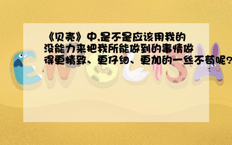 《贝壳》中,是不是应该用我的没能力来把我所能做到的事情做得更精致、更仔细、更加的一丝不苟呢?这句话体现了作者怎样的感受?（5分钟内回答多加20财富）