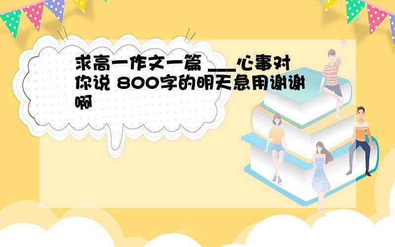 求高一作文一篇 ___心事对你说 800字的明天急用谢谢啊