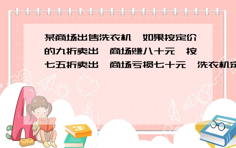 某商场出售洗衣机,如果按定价的九折卖出,商场赚八十元,按七五折卖出,商场亏损七十元,洗衣机定价多...某商场出售洗衣机,如果按定价的九折卖出,商场赚八十元,按七五折卖出,商场亏损七十