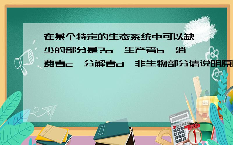 在某个特定的生态系统中可以缺少的部分是?a、生产者b、消费者c、分解者d、非生物部分请说明原因