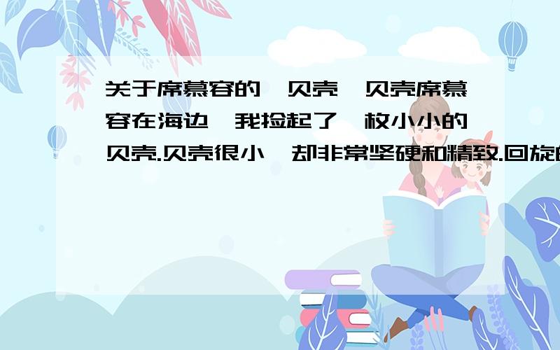 关于席慕容的《贝壳》贝壳席慕容在海边,我捡起了一枚小小的贝壳.贝壳很小,却非常坚硬和精致.回旋的花纹中间有着色泽或深或浅的小点,如果仔细观察的话,在每一个小点周围又有着自成一