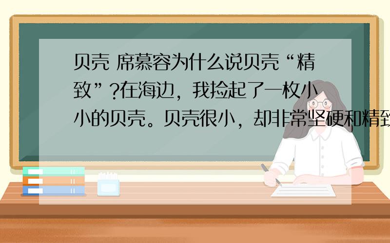 贝壳 席慕容为什么说贝壳“精致”?在海边，我捡起了一枚小小的贝壳。贝壳很小，却非常坚硬和精致。迥旋的花纹中间有着色泽或深或浅的小点，如果仔细观察的话，在每一个小点周围又