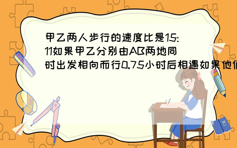 甲乙两人步行的速度比是15:11如果甲乙分别由AB两地同时出发相向而行0.75小时后相遇如果他们同向而行那么甲追上乙需要多少小时?