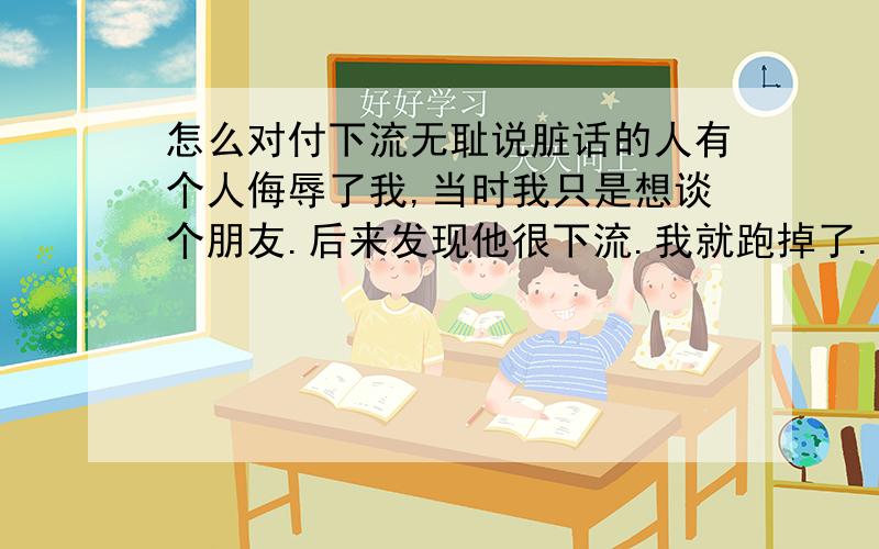 怎么对付下流无耻说脏话的人有个人侮辱了我,当时我只是想谈个朋友.后来发现他很下流.我就跑掉了.他现在叫我婊子.我从小都是一个老老实实的女孩子.做事都是老老实实的,还从没受过这样