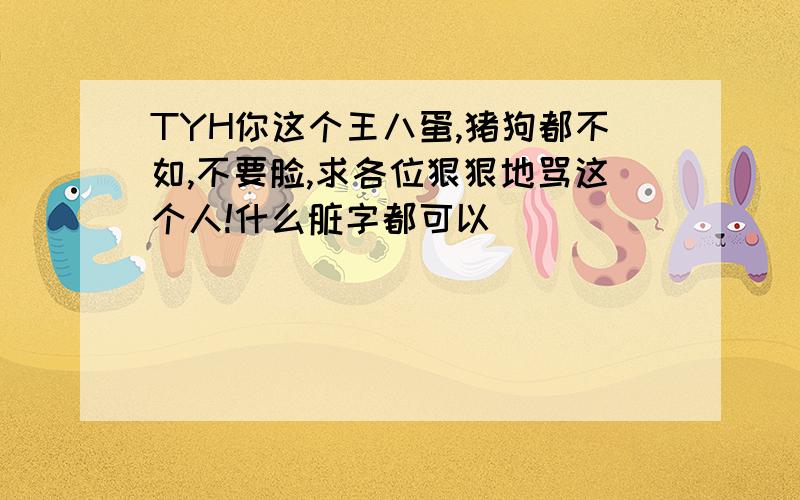 TYH你这个王八蛋,猪狗都不如,不要脸,求各位狠狠地骂这个人!什么脏字都可以