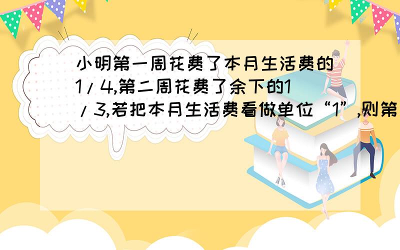 小明第一周花费了本月生活费的1/4,第二周花费了余下的1/3,若把本月生活费看做单位“1”,则第一周过后还剩下（ ）,第二周花费的就是这3/4的1/3,第二周花费了全部的（ ）,由此看来前两周的