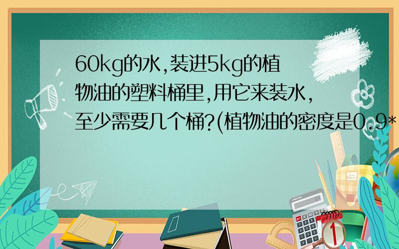 60kg的水,装进5kg的植物油的塑料桶里,用它来装水,至少需要几个桶?(植物油的密度是0.9*10的三次方kg/立方米装进5kg的植物油的塑料桶里=现在只有几个能装5kg植物油的塑料桶