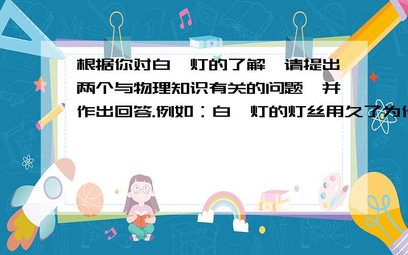 根据你对白炽灯的了解,请提出两个与物理知识有关的问题,并作出回答.例如：白炽灯的灯丝用久了为什么会变细?简答：在高温状态下工作灯丝升华造成的．(1）问题：_______________________________