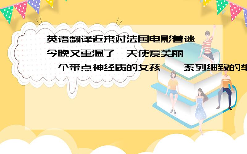 英语翻译近来对法国电影着迷,今晚又重温了《天使爱美丽》,一个带点神经质的女孩,一系列细致的举动,为他人带来快乐的同时,也赢得了爱情.还有一个特别的原因,就是因为双子座的我也是神