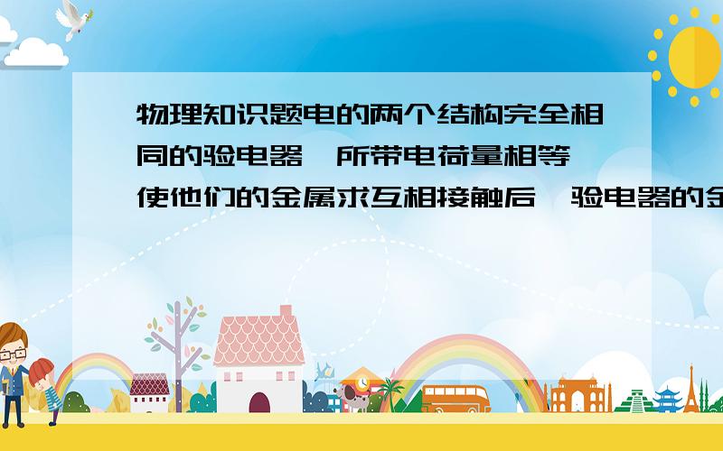 物理知识题电的两个结构完全相同的验电器,所带电荷量相等,使他们的金属求互相接触后,验电器的金属箔角度不变,这说明两个验电器带（同种电荷）为什么是同种电荷